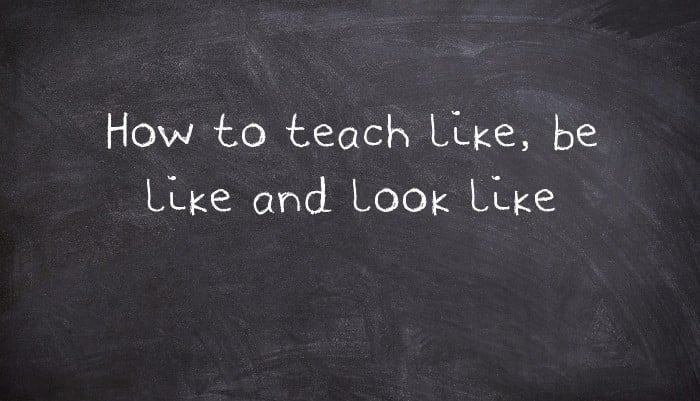 How to teach like, be like and look like